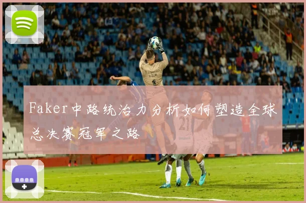 Faker中路统治力分析如何塑造全球总决赛冠军之路