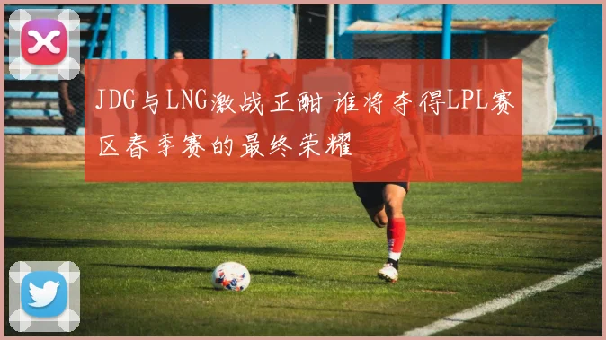 JDG与LNG激战正酣 谁将夺得LPL赛区春季赛的最终荣耀