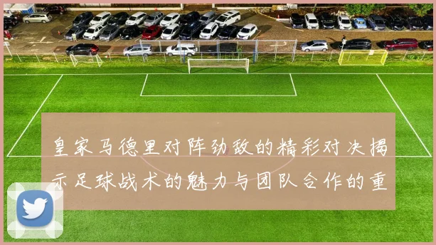 皇家马德里对阵劲敌的精彩对决揭示足球战术的魅力与团队合作的重要性