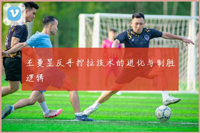 王曼昱反手拧拉技术的进化与制胜逻辑