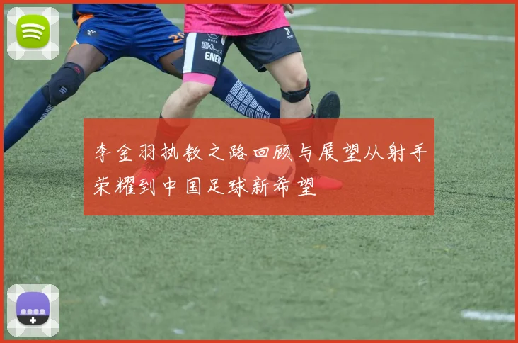 李金羽执教之路回顾与展望从射手荣耀到中国足球新希望