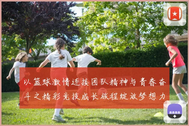以篮球激情连接团队精神与青春奋斗之精彩竞技成长旅程绽放梦想力
