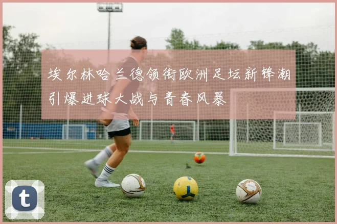 埃尔林哈兰德领衔欧洲足坛新锋潮引爆进球大战与青春风暴