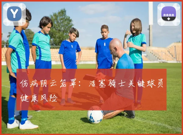 伤病阴云笼罩：活塞骑士关键球员健康风险