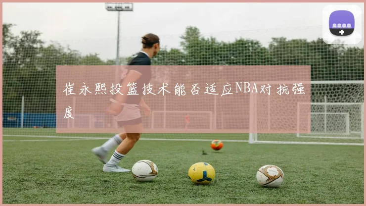 崔永熙投篮技术能否适应NBA对抗强度