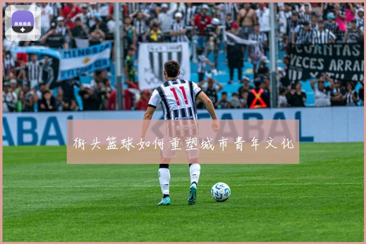 街头篮球如何重塑城市青年文化
